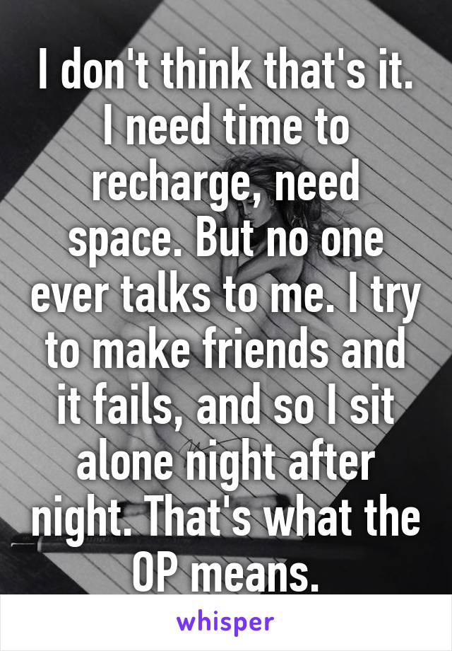 I don't think that's it. I need time to recharge, need space. But no one ever talks to me. I try to make friends and it fails, and so I sit alone night after night. That's what the OP means.