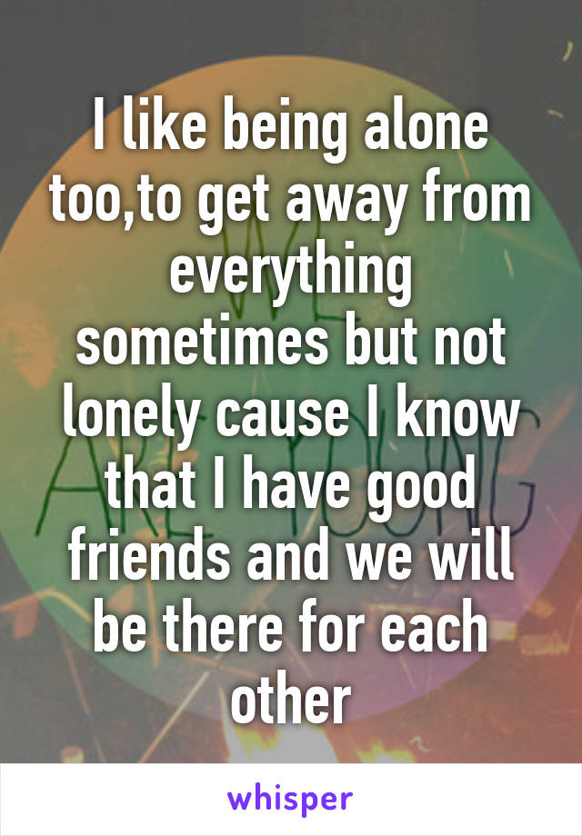 I like being alone too,to get away from everything sometimes but not lonely cause I know that I have good friends and we will be there for each other