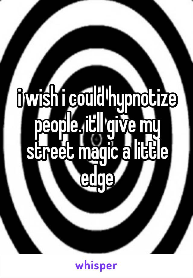 i wish i could hypnotize people. itll give my street magic a little edge