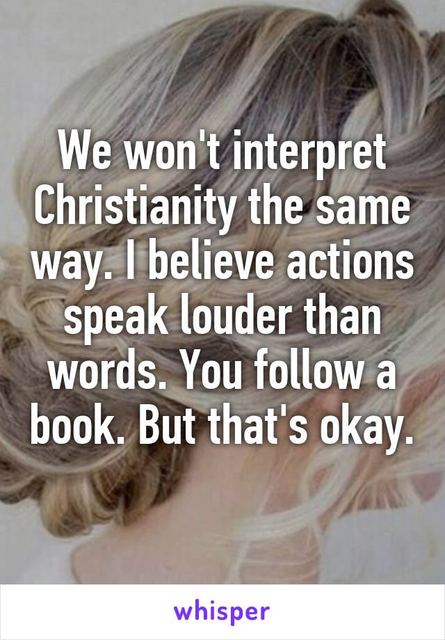 We won't interpret Christianity the same way. I believe actions speak louder than words. You follow a book. But that's okay. 