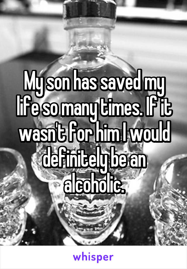My son has saved my life so many times. If it wasn't for him I would definitely be an alcoholic.