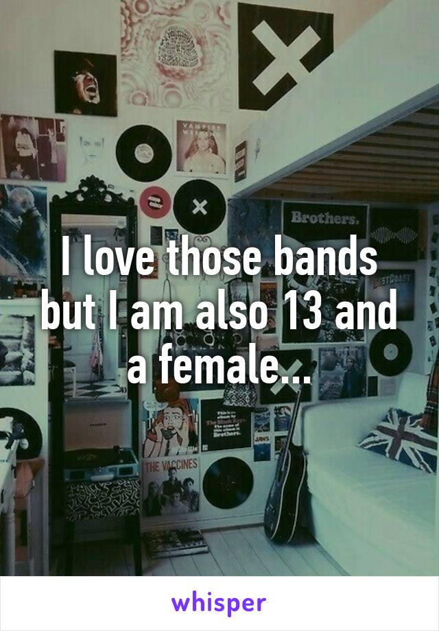 I love those bands but I am also 13 and a female...