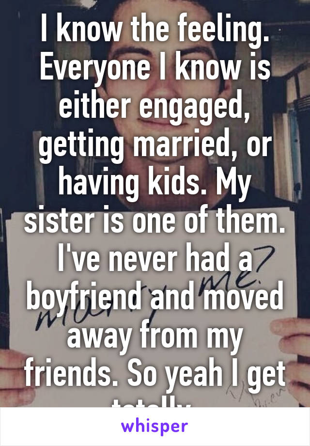 I know the feeling. Everyone I know is either engaged, getting married, or having kids. My sister is one of them. I've never had a boyfriend and moved away from my friends. So yeah I get totally.