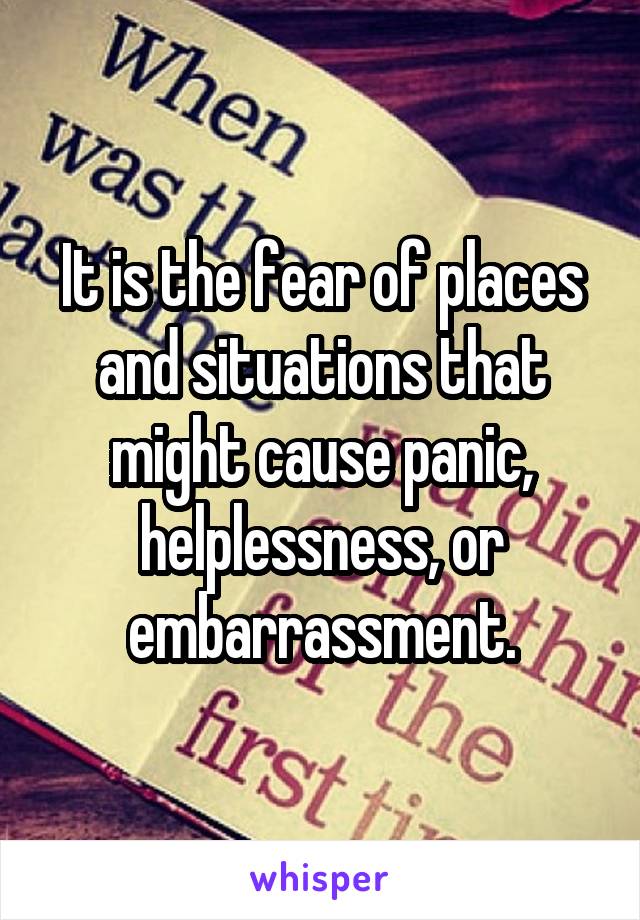 It is the fear of places and situations that might cause panic, helplessness, or embarrassment.
