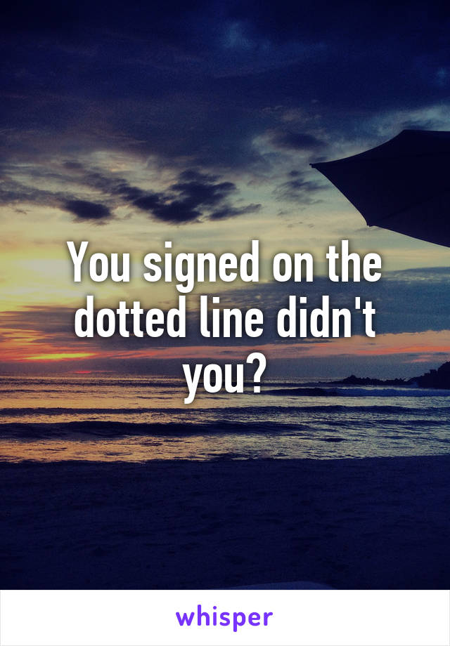 You signed on the dotted line didn't you?