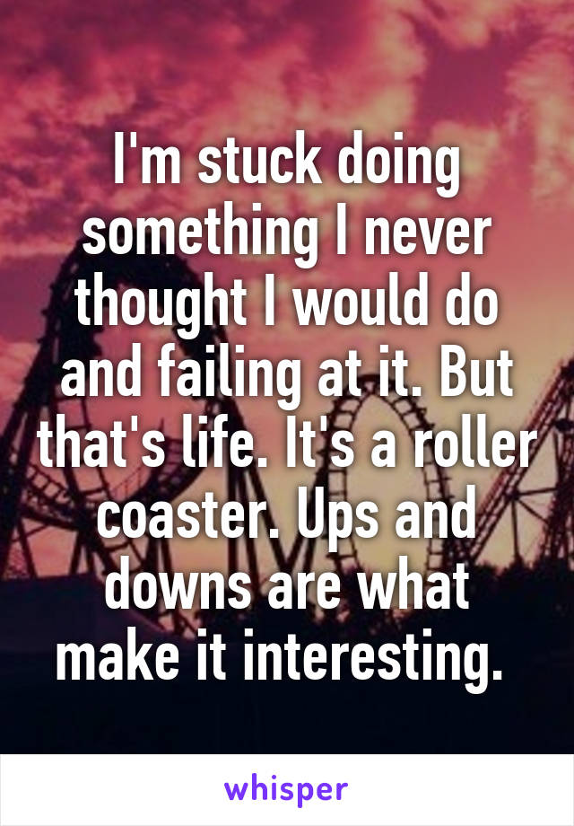 I'm stuck doing something I never thought I would do and failing at it. But that's life. It's a roller coaster. Ups and downs are what make it interesting. 