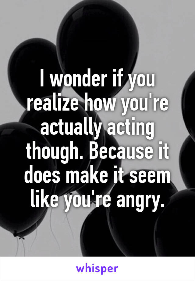 I wonder if you realize how you're actually acting though. Because it does make it seem like you're angry.