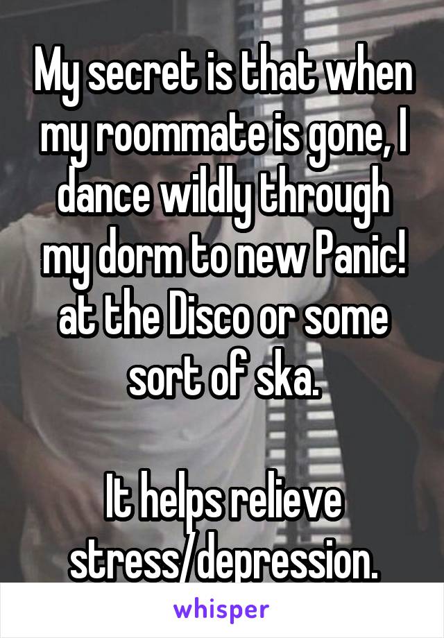 My secret is that when my roommate is gone, I dance wildly through my dorm to new Panic! at the Disco or some sort of ska.

It helps relieve stress/depression.