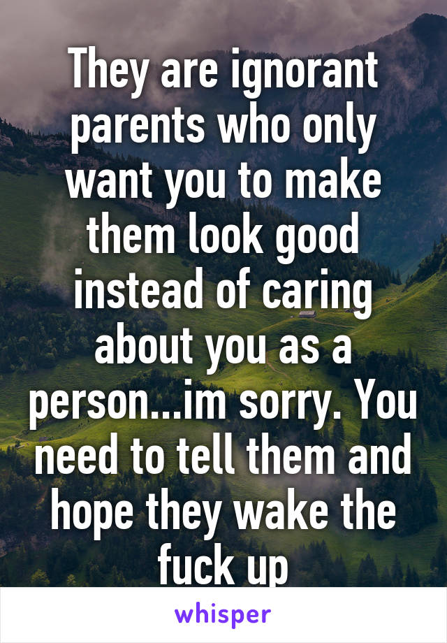 They are ignorant parents who only want you to make them look good instead of caring about you as a person...im sorry. You need to tell them and hope they wake the fuck up