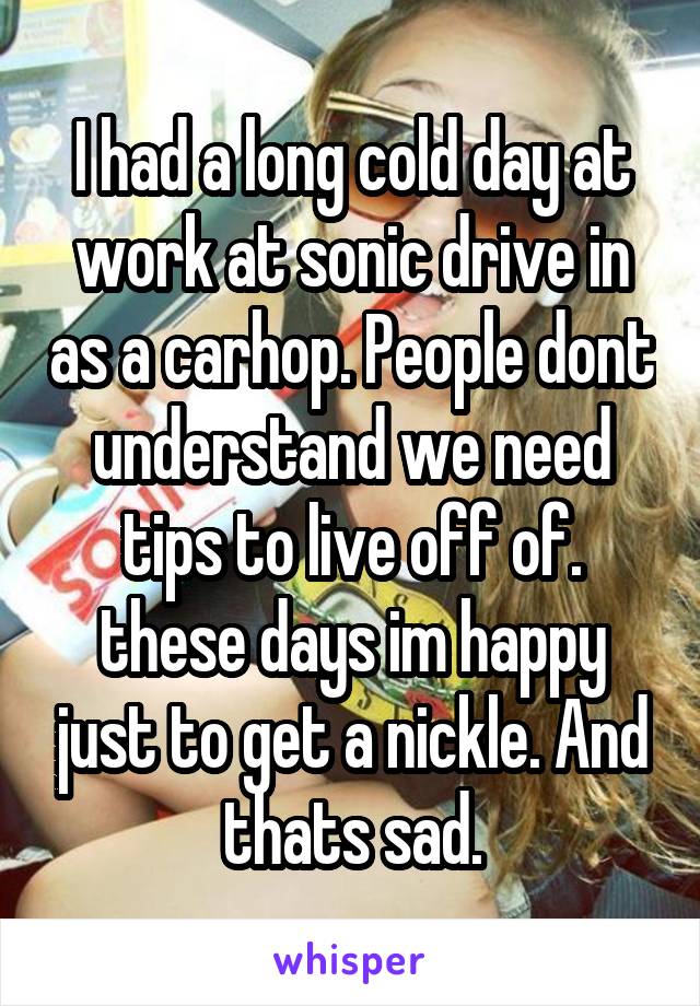 I had a long cold day at work at sonic drive in as a carhop. People dont understand we need tips to live off of. these days im happy just to get a nickle. And thats sad.