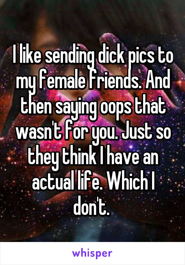 I like sending dick pics to my female friends. And then saying oops that wasn't for you. Just so they think I have an actual life. Which I don't. 