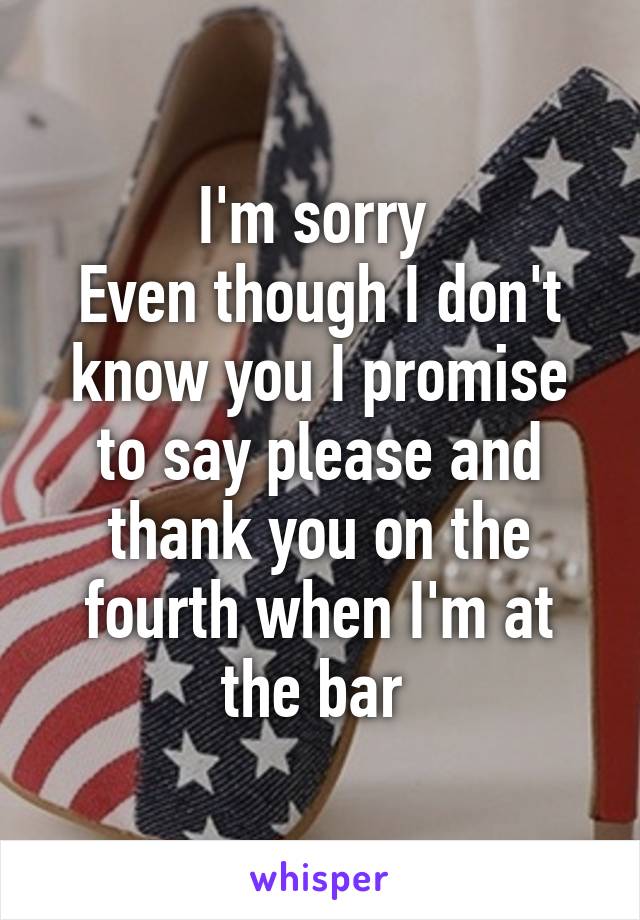 I'm sorry 
Even though I don't know you I promise to say please and thank you on the fourth when I'm at the bar 