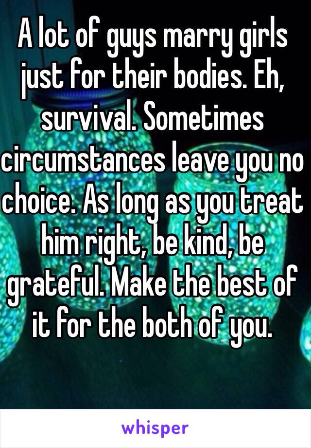 A lot of guys marry girls just for their bodies. Eh, survival. Sometimes circumstances leave you no choice. As long as you treat him right, be kind, be grateful. Make the best of it for the both of you. 