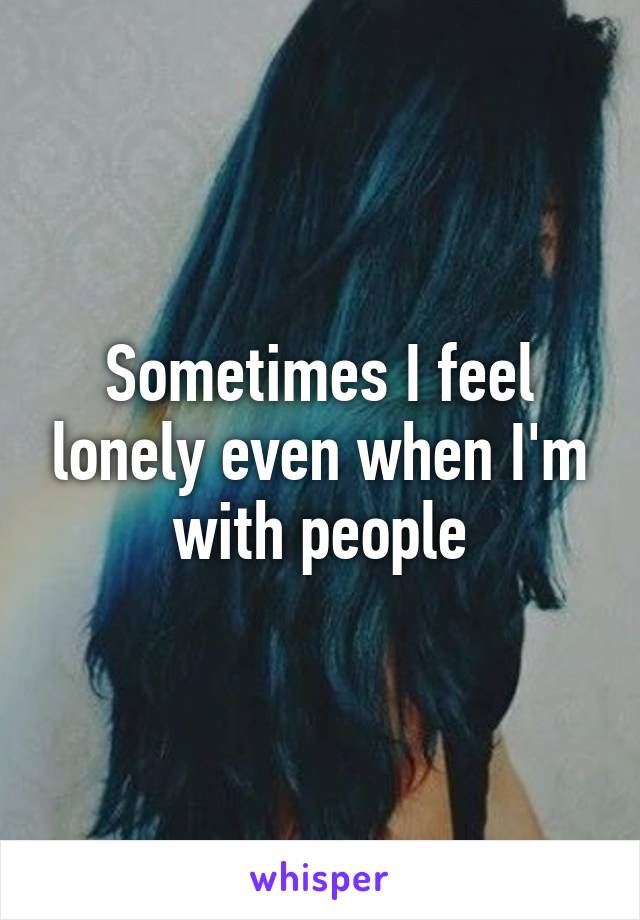 Sometimes I feel lonely even when I'm with people