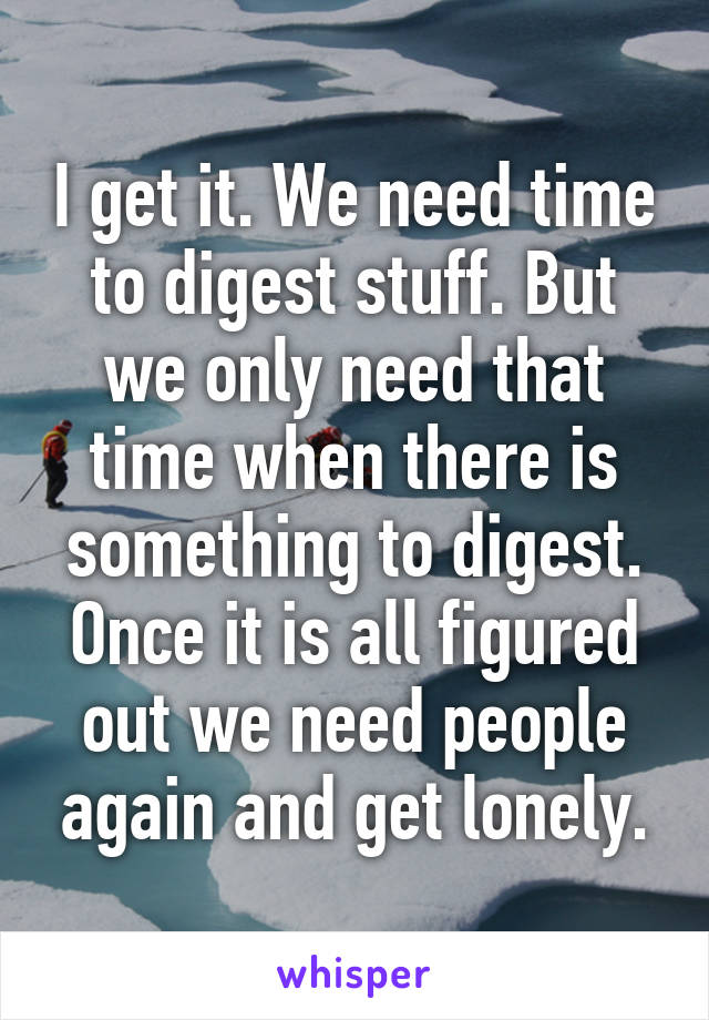 I get it. We need time to digest stuff. But we only need that time when there is something to digest. Once it is all figured out we need people again and get lonely.