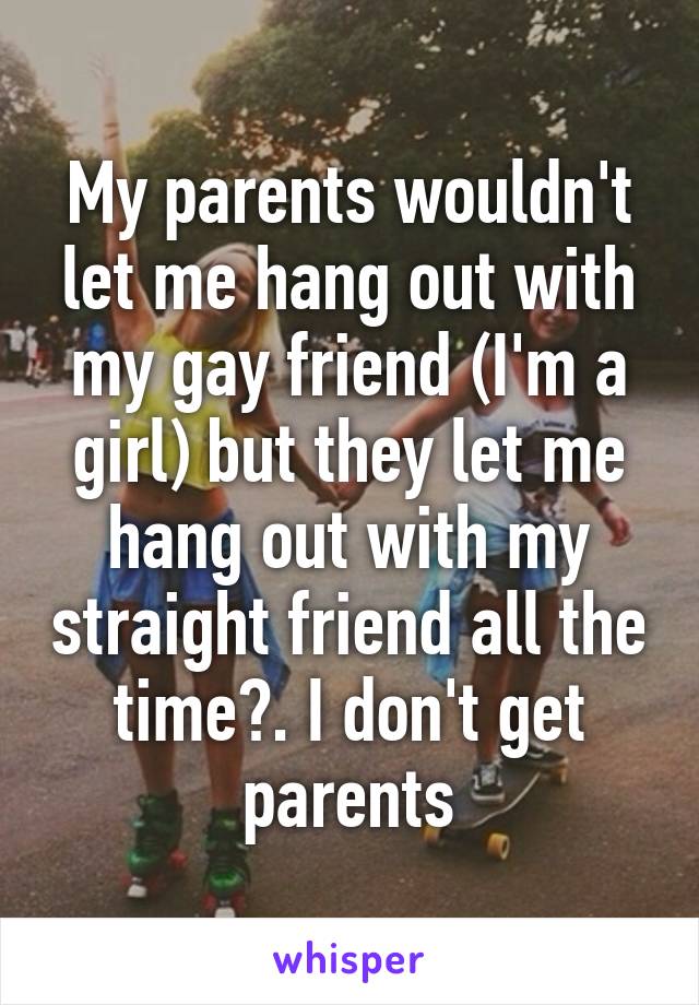 My parents wouldn't let me hang out with my gay friend (I'm a girl) but they let me hang out with my straight friend all the time?. I don't get parents