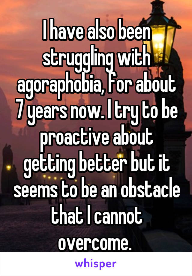 I have also been struggling with agoraphobia, for about 7 years now. I try to be proactive about getting better but it seems to be an obstacle that I cannot overcome. 