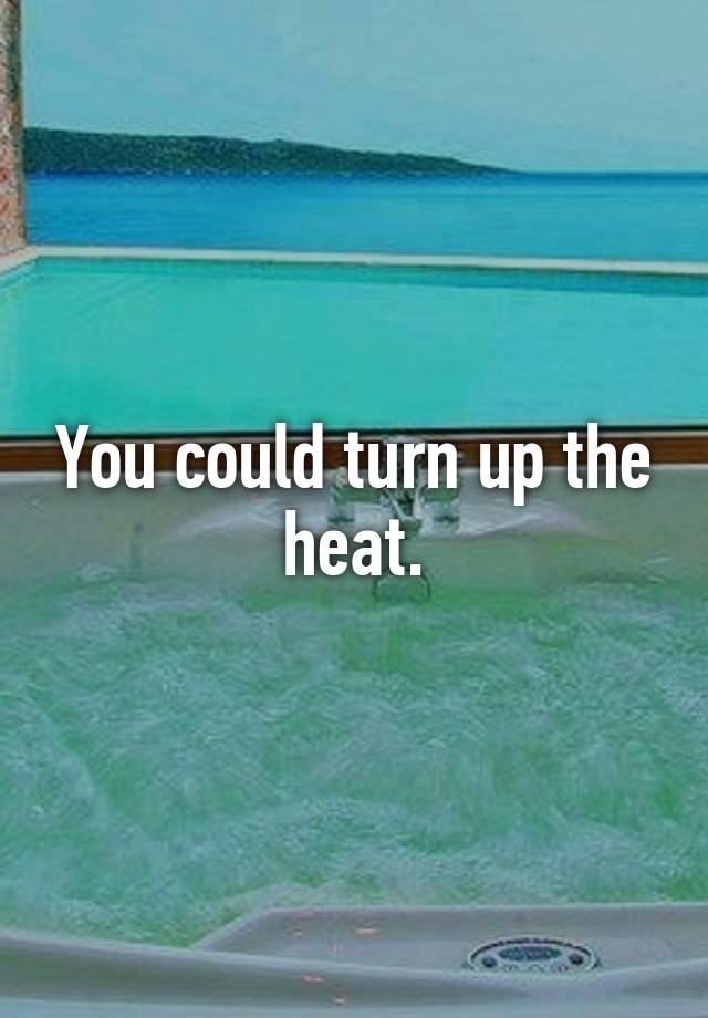 you-could-turn-up-the-heat