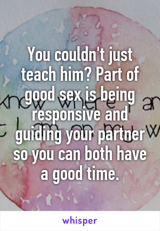 You couldn't just teach him? Part of good sex is being responsive and guiding your partner so you can both have a good time.