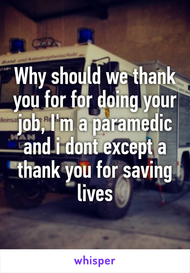 Why should we thank you for for doing your job, I'm a paramedic and i dont except a thank you for saving lives