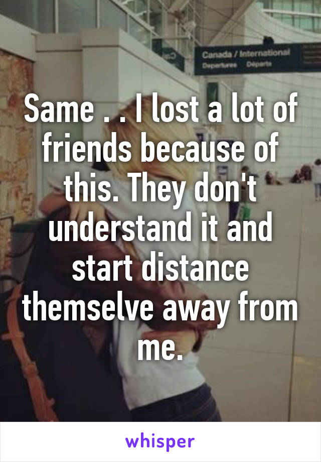 Same . . I lost a lot of friends because of this. They don't understand it and start distance themselve away from me.