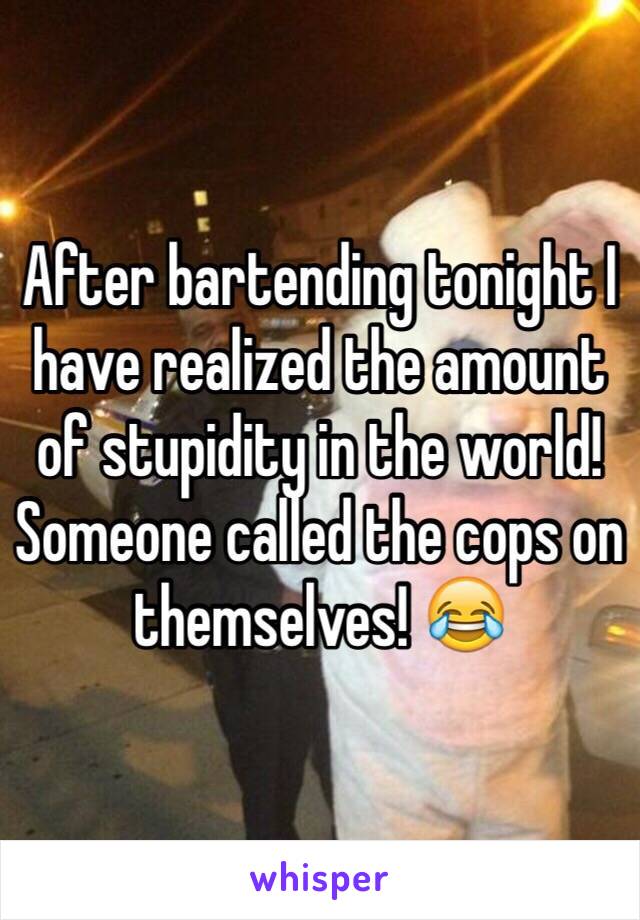 After bartending tonight I have realized the amount of stupidity in the world!
Someone called the cops on themselves! 😂