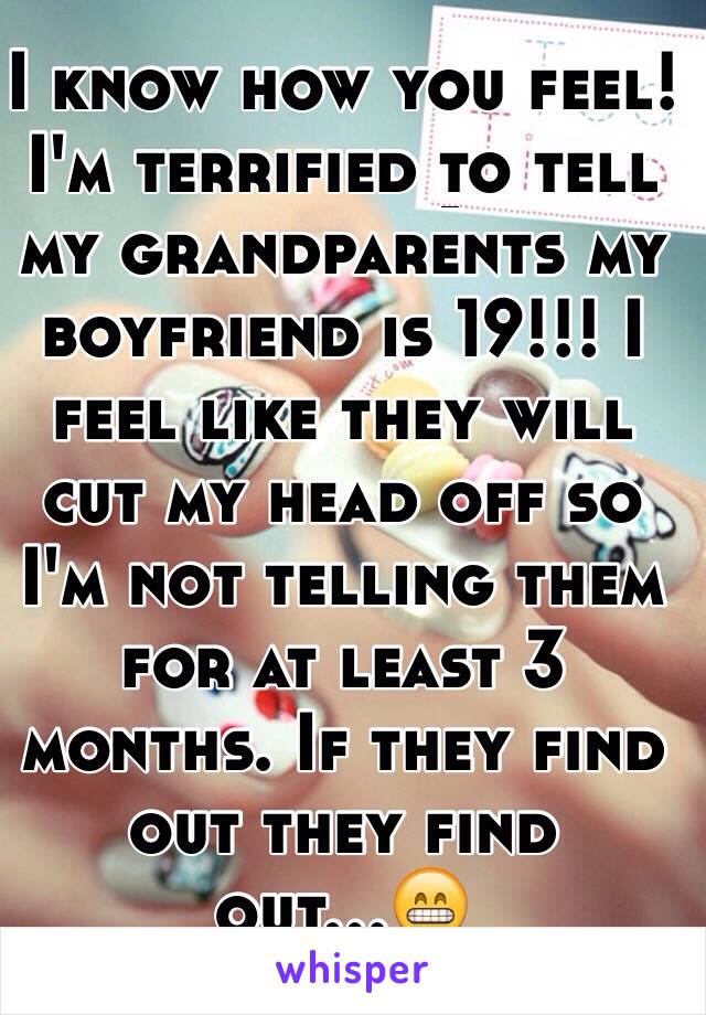I know how you feel! I'm terrified to tell my grandparents my boyfriend is 19!!! I feel like they will cut my head off so I'm not telling them for at least 3 months. If they find out they find out...😁