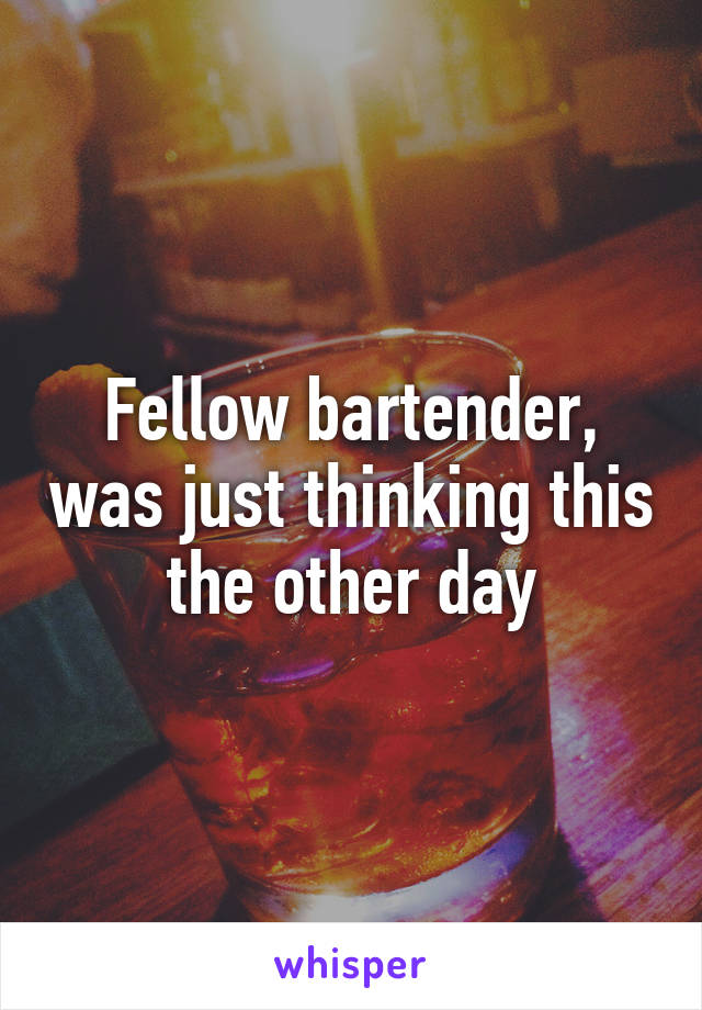 Fellow bartender, was just thinking this the other day