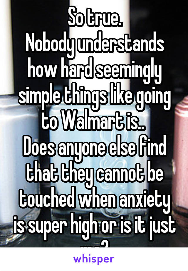 So true.
Nobody understands how hard seemingly simple things like going to Walmart is.. 
Does anyone else find that they cannot be touched when anxiety is super high or is it just me?