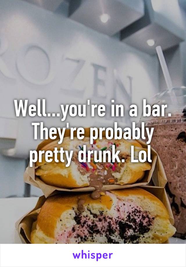 Well...you're in a bar. They're probably pretty drunk. Lol 