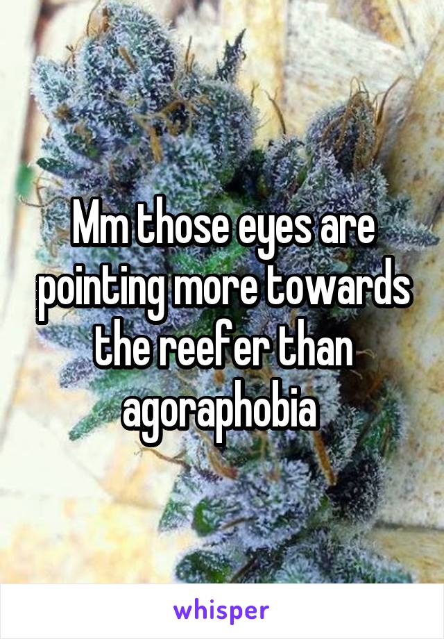 Mm those eyes are pointing more towards the reefer than agoraphobia 