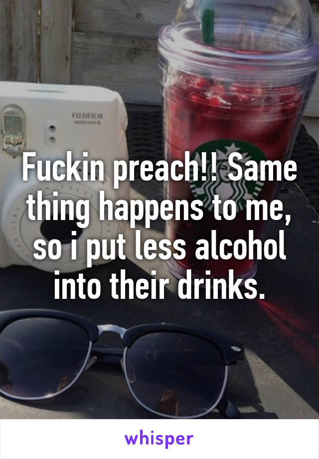 Fuckin preach!! Same thing happens to me, so i put less alcohol into their drinks.