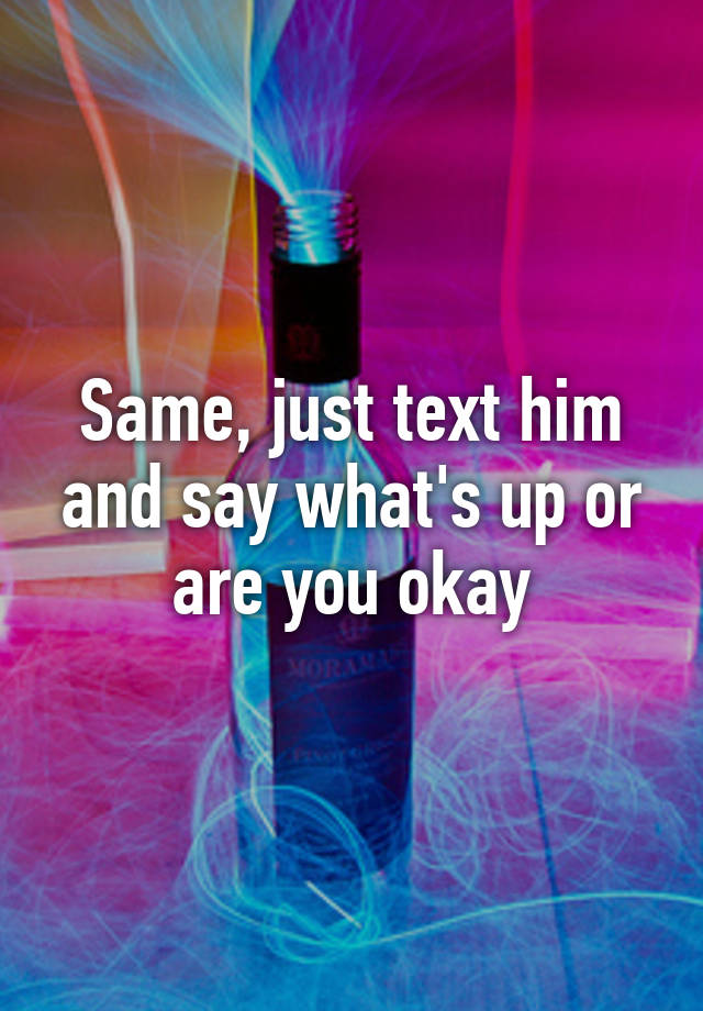 same-just-text-him-and-say-what-s-up-or-are-you-okay