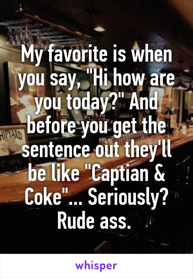 My favorite is when you say, "Hi how are you today?" And before you get the sentence out they'll be like "Captian & Coke"... Seriously? Rude ass. 