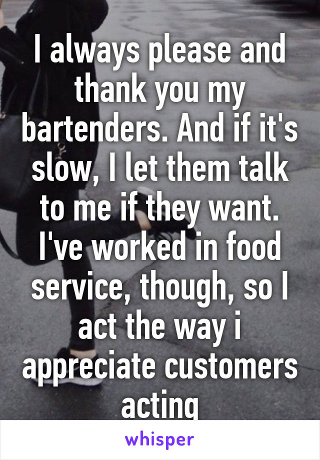 I always please and thank you my bartenders. And if it's slow, I let them talk to me if they want. I've worked in food service, though, so I act the way i appreciate customers acting