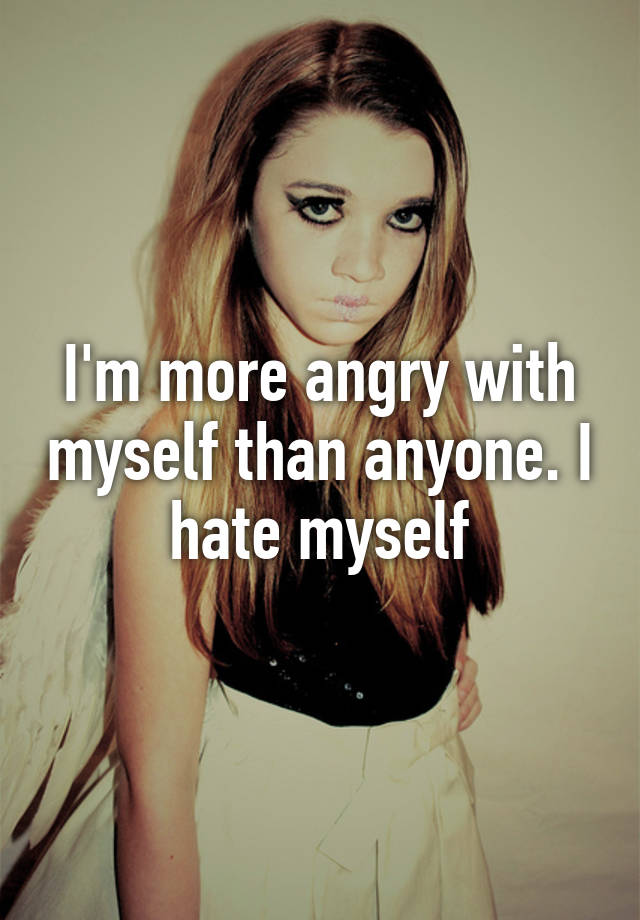 i-m-more-angry-with-myself-than-anyone-i-hate-myself