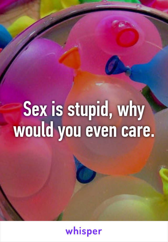 Sex is stupid, why would you even care.