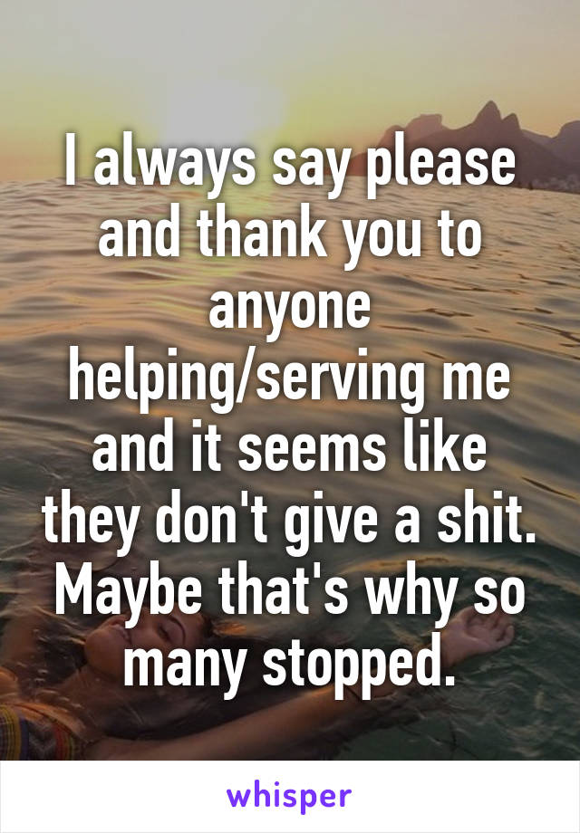 I always say please and thank you to anyone helping/serving me and it seems like they don't give a shit. Maybe that's why so many stopped.