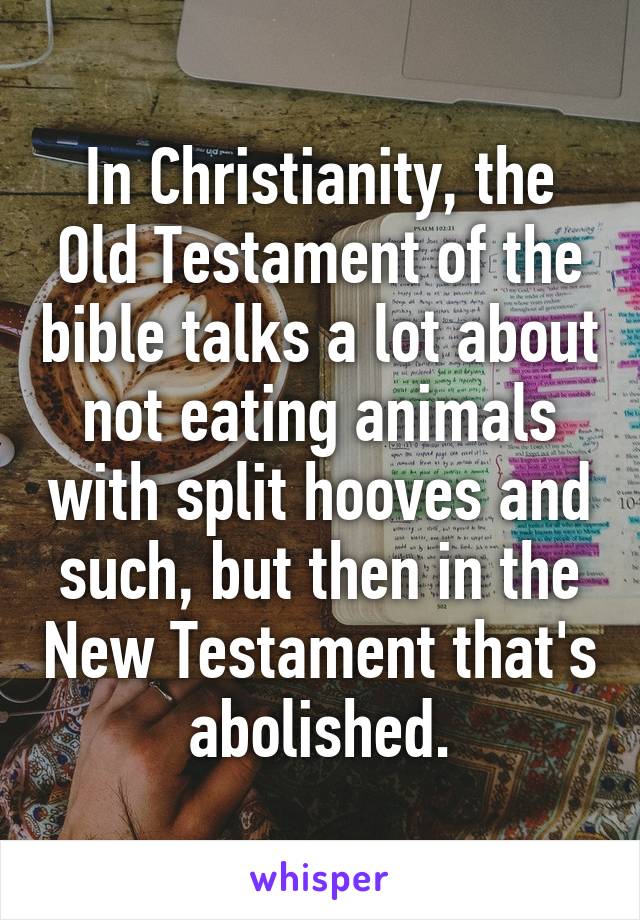 In Christianity, the Old Testament of the bible talks a lot about not eating animals with split hooves and such, but then in the New Testament that's abolished.