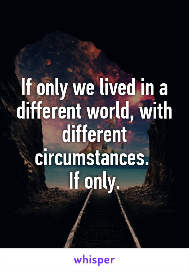 If only we lived in a different world, with different circumstances. 
If only.
