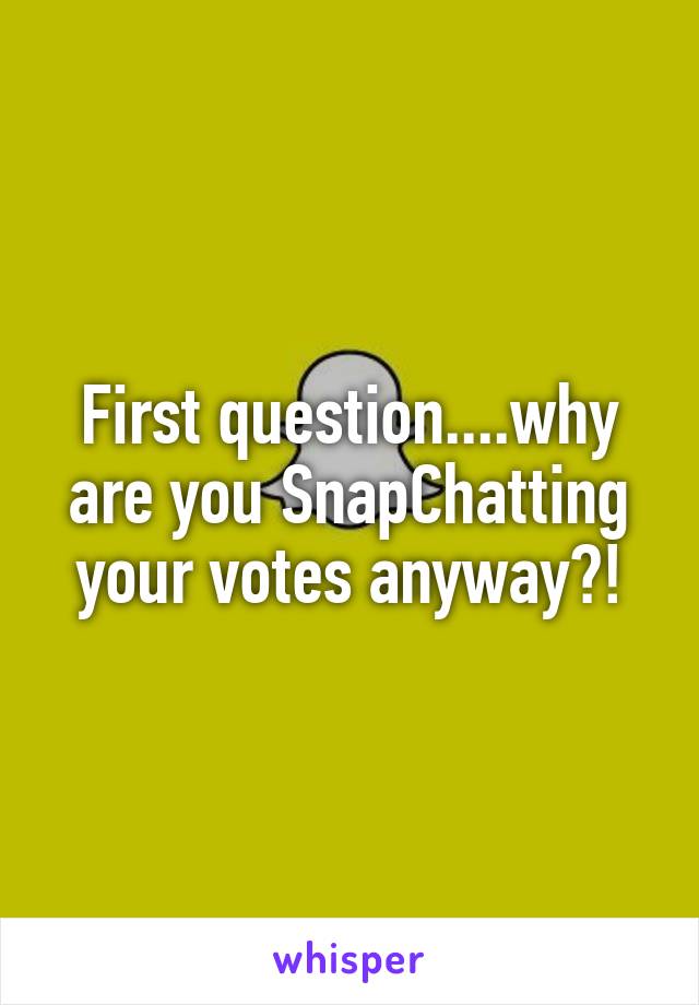 First question....why are you SnapChatting your votes anyway?!