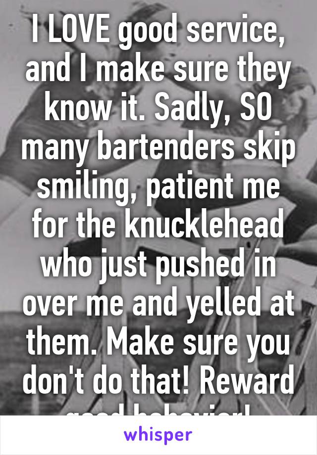 I LOVE good service, and I make sure they know it. Sadly, SO many bartenders skip smiling, patient me for the knucklehead who just pushed in over me and yelled at them. Make sure you don't do that! Reward good behavior!