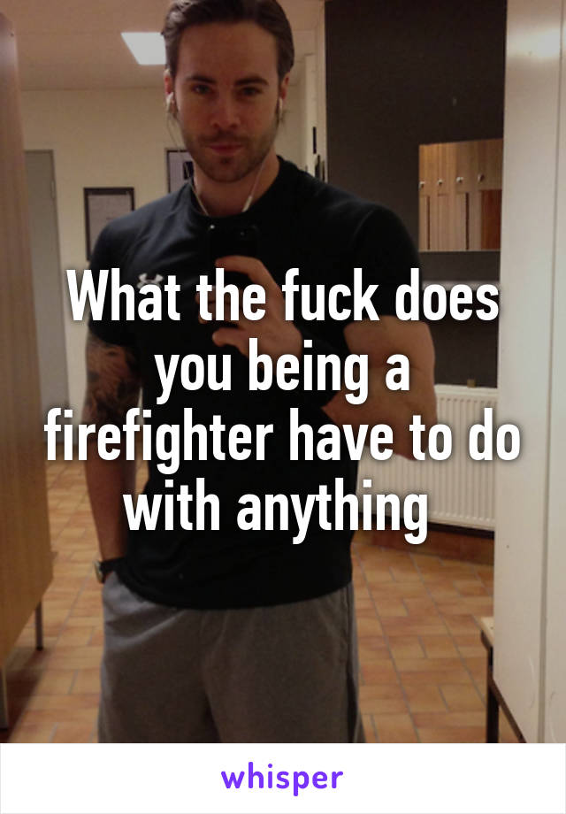 What the fuck does you being a firefighter have to do with anything 