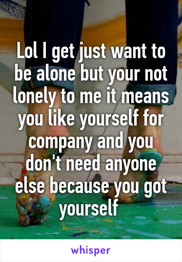 Lol I get just want to be alone but your not lonely to me it means you like yourself for company and you don't need anyone else because you got yourself 