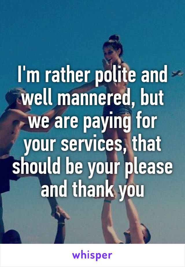 I'm rather polite and well mannered, but we are paying for your services, that should be your please and thank you