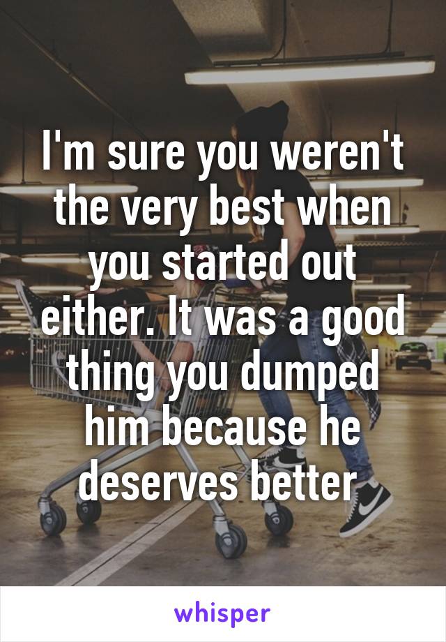 I'm sure you weren't the very best when you started out either. It was a good thing you dumped him because he deserves better 