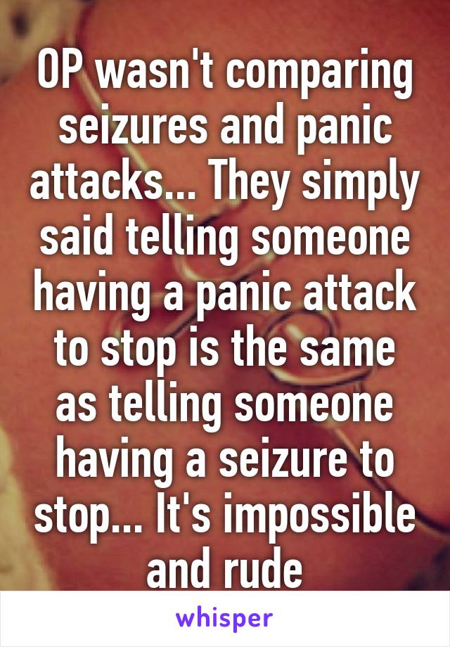 OP wasn't comparing seizures and panic attacks... They simply said telling someone having a panic attack to stop is the same as telling someone having a seizure to stop... It's impossible and rude