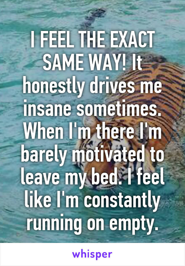 I FEEL THE EXACT SAME WAY! It honestly drives me insane sometimes. When I'm there I'm barely motivated to leave my bed. I feel like I'm constantly running on empty.