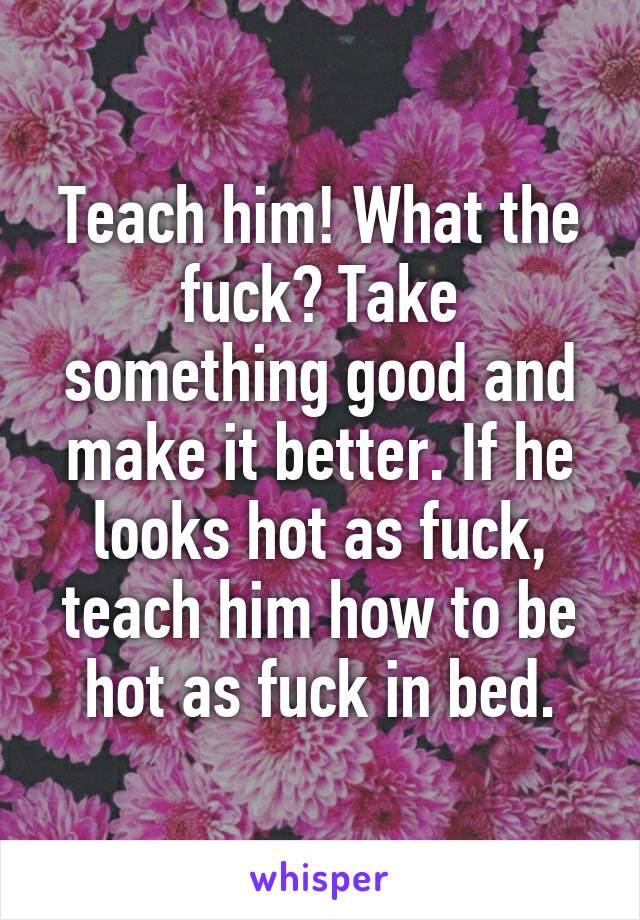 Teach him! What the fuck? Take something good and make it better. If he looks hot as fuck, teach him how to be hot as fuck in bed.