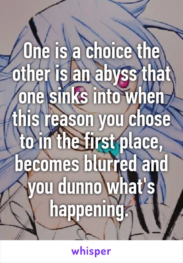 One is a choice the other is an abyss that one sinks into when this reason you chose to in the first place, becomes blurred and you dunno what's happening. 